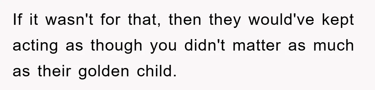 If it wasn't for that, then they would've kept acting as though you didn't matter as much as their golden child.