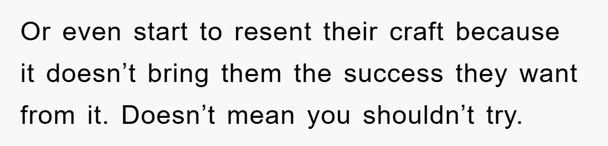 Or even start to resent their craft because it doesn’t bring them the success they want from it. Doesn’t mean you shouldn’t try.