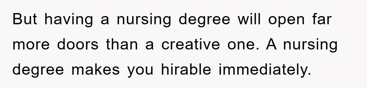 But having a nursing degree will open far more doors than a creative one. A nursing degree makes you hirable immediately.