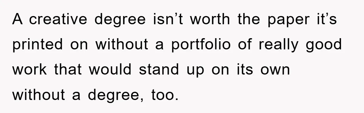 A creative degree isn’t worth the paper it’s printed on without a portfolio of really good work that would stand up on its own without a degree, too.