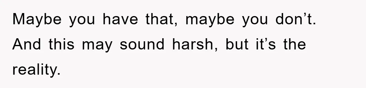 Maybe you have that, maybe you don’t. And this may sound harsh, but it’s the reality.