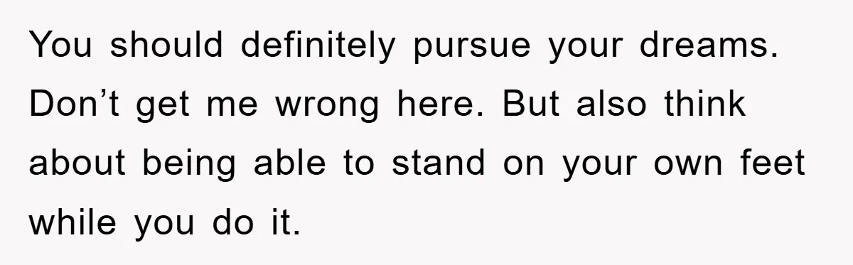 You should definitely pursue your dreams. Don’t get me wrong here. But also think about being able to stand on your own feet while you do it.