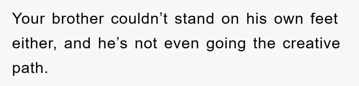 Your brother couldn’t stand on his own feet either, and he’s not even going the creative path.