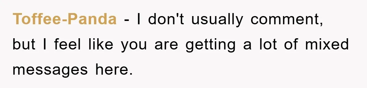 Toffee-Panda − I don't usually comment, but I feel like you are getting a lot of mixed messages here.
