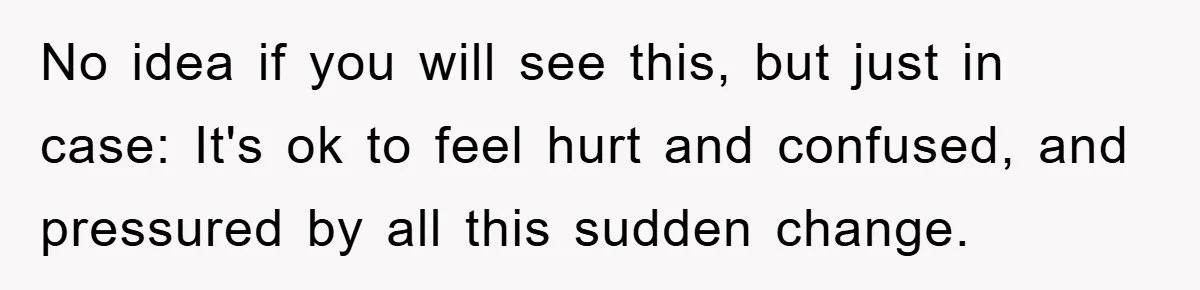 No idea if you will see this, but just in case: It's ok to feel hurt and confused, and pressured by all this sudden change.