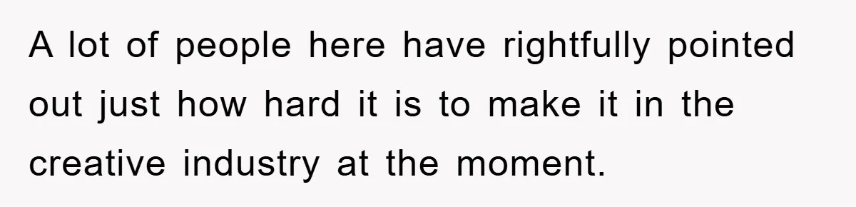 A lot of people here have rightfully pointed out just how hard it is to make it in the creative industry at the moment.
