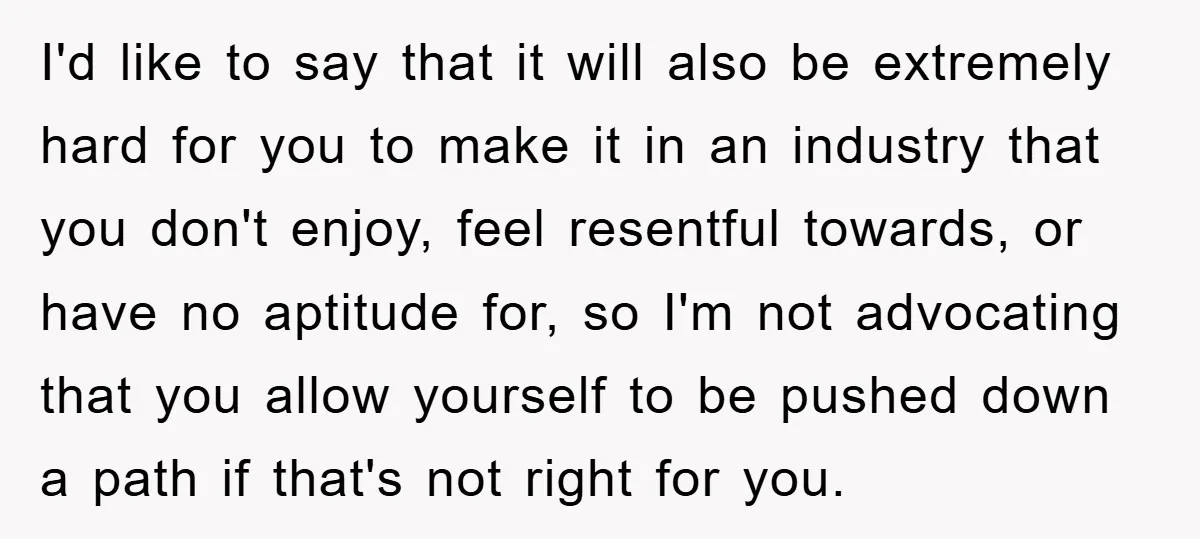 I'd like to say that it will also be extremely hard for you to make it in an industry that you don't enjoy, feel resentful towards, or have no aptitude...