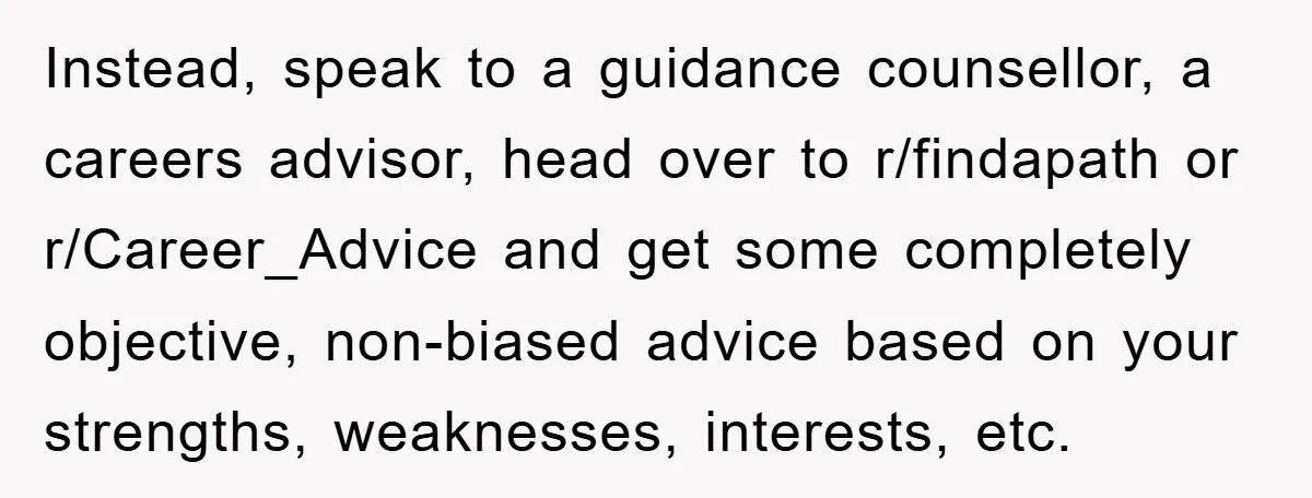 Instead, speak to a guidance counsellor, a careers advisor, head over to r/findapath or r/Career_Advice and get some completely objective, non-biased advice based on your strengths, weaknesses, interests, etc.