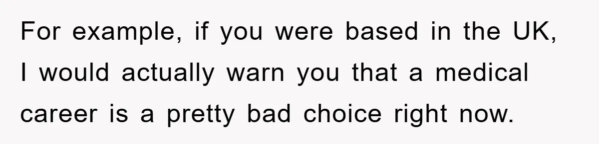 For example, if you were based in the UK, I would actually warn you that a medical career is a pretty bad choice right now.