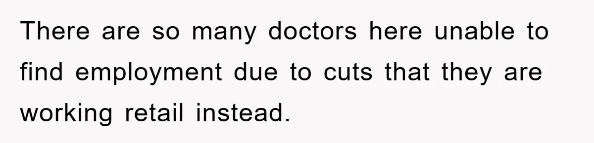 There are so many doctors here unable to find employment due to cuts that they are working retail instead.