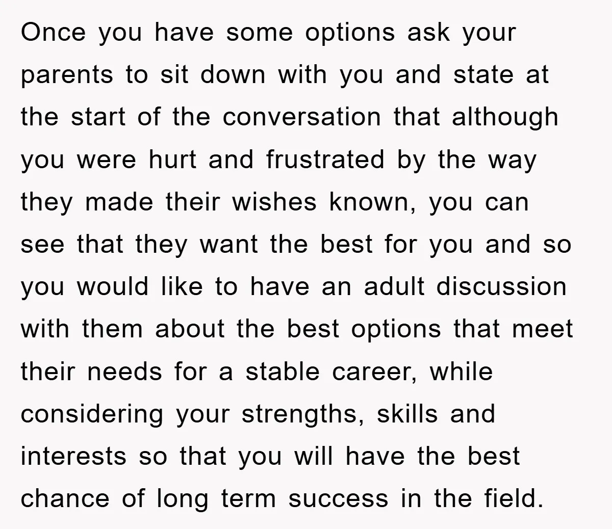 Once you have some options ask your parents to sit down with you and state at the start of the conversation that although you were hurt and frustrated by the...