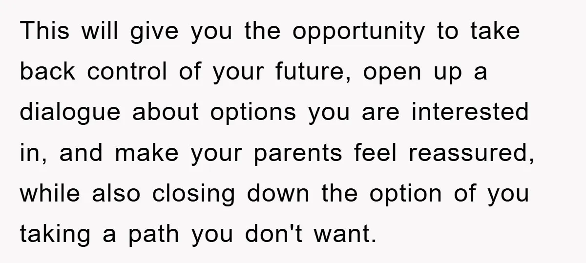 This will give you the opportunity to take back control of your future, open up a dialogue about options you are interested in, and make your parents feel reassured, while...