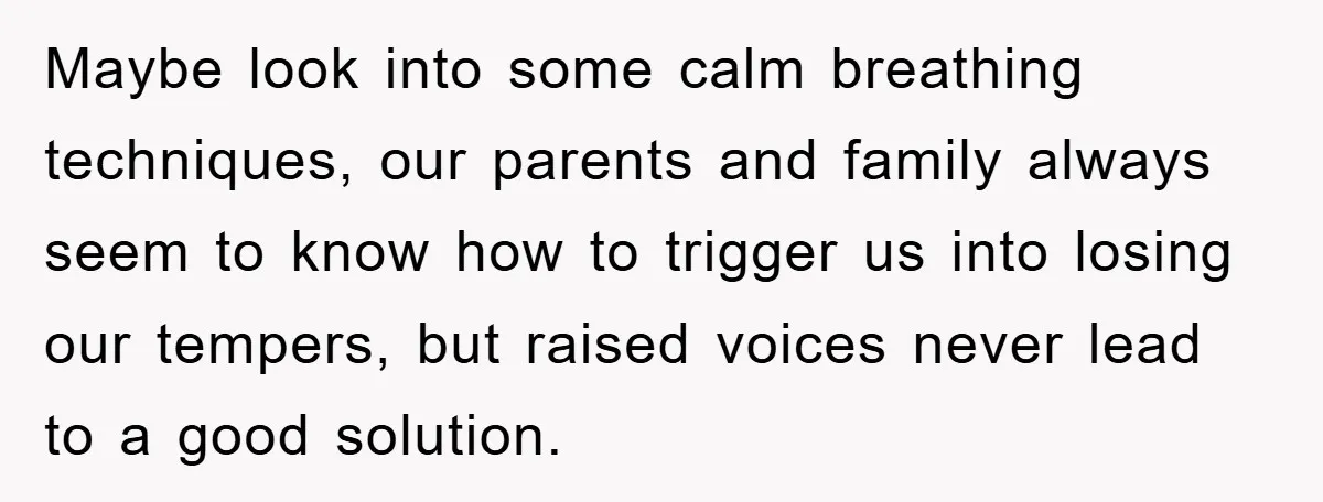 Maybe look into some calm breathing techniques, our parents and family always seem to know how to trigger us into losing our tempers, but raised voices never lead to a...