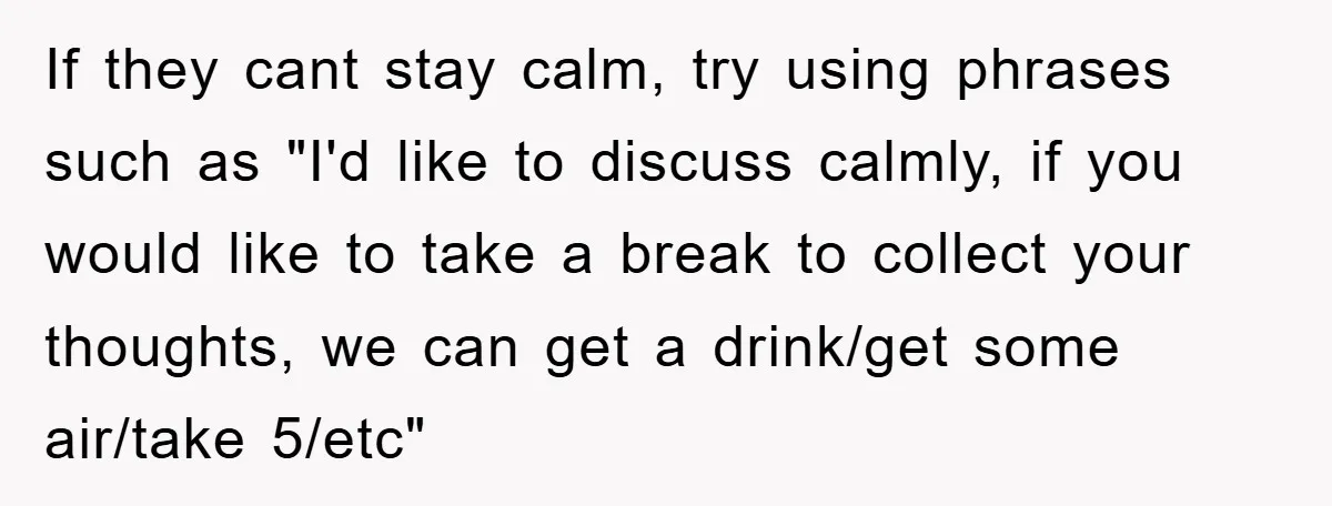If they cant stay calm, try using phrases such as "I'd like to discuss calmly, if you would like to take a break to collect your thoughts, we can get...