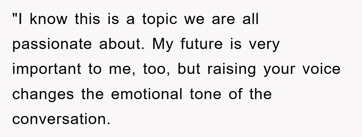 "I know this is a topic we are all passionate about. My future is very important to me, too, but raising your voice changes the emotional tone of the conversation.