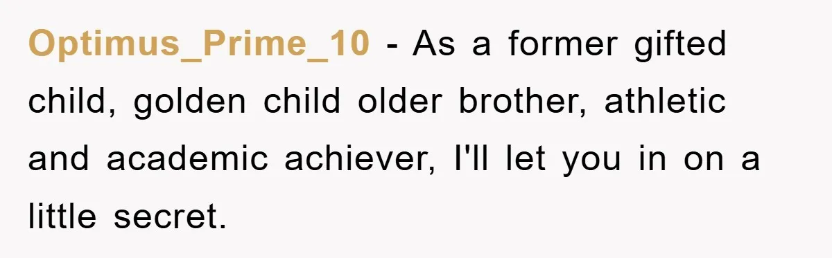 Optimus_Prime_10 − As a former gifted child, golden child older brother, athletic and academic achiever, I'll let you in on a little secret.