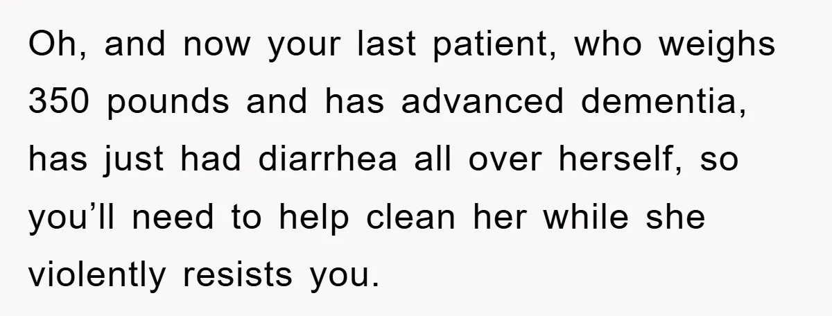 Oh, and now your last patient, who weighs 350 pounds and has advanced dementia, has just had diarrhea all over herself, so you’ll need to help clean her while she...