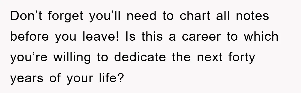 Don’t forget you’ll need to chart all notes before you leave! Is this a career to which you’re willing to dedicate the next forty years of your life?