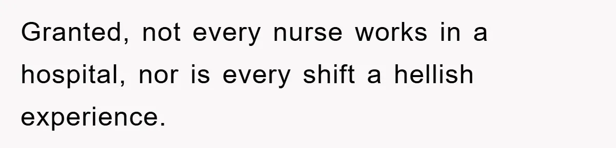 Granted, not every nurse works in a hospital, nor is every shift a hellish experience.