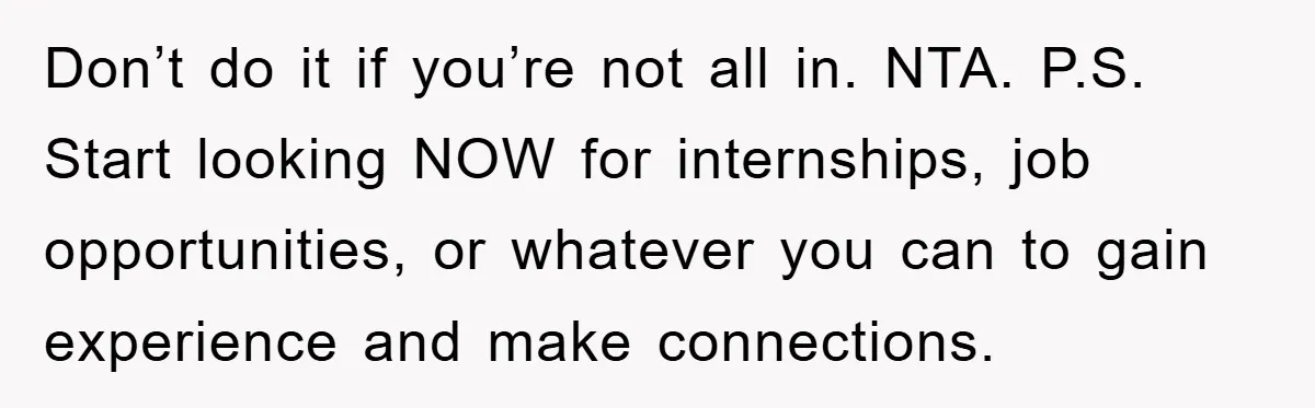 Don’t do it if you’re not all in. NTA. P.S. Start looking NOW for internships, job opportunities, or whatever you can to gain experience and make connections.