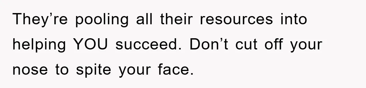 They’re pooling all their resources into helping YOU succeed. Don’t cut off your nose to spite your face.