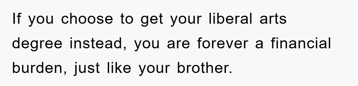 If you choose to get your liberal arts degree instead, you are forever a financial burden, just like your brother.