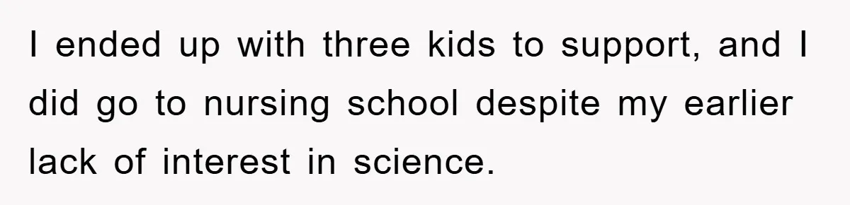 I ended up with three kids to support, and I did go to nursing school despite my earlier lack of interest in science.