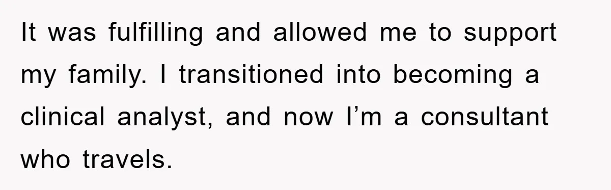 It was fulfilling and allowed me to support my family. I transitioned into becoming a clinical analyst, and now I’m a consultant who travels.