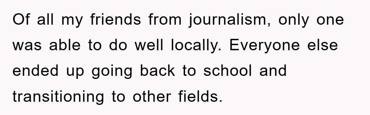 Of all my friends from journalism, only one was able to do well locally. Everyone else ended up going back to school and transitioning to other fields.