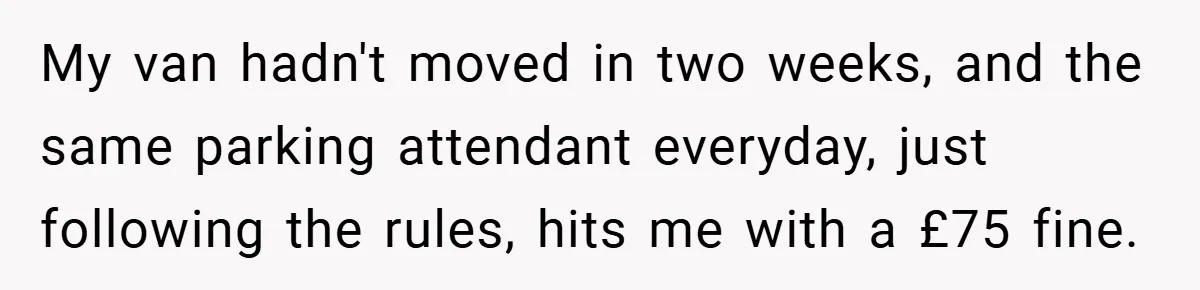 My van hadn't moved in two weeks, and the same parking attendant everyday, just following the rules, hits me with a £75 fine.