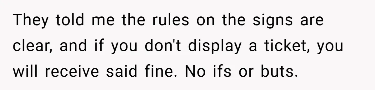 They told me the rules on the signs are clear, and if you don't display a ticket, you will receive said fine. No ifs or buts.