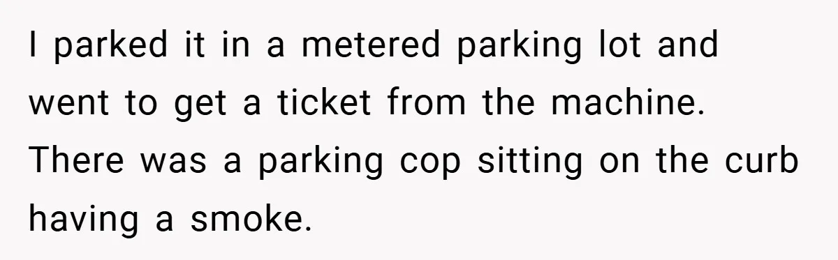 I parked it in a metered parking lot and went to get a ticket from the machine. There was a parking cop sitting on the curb having a smoke.