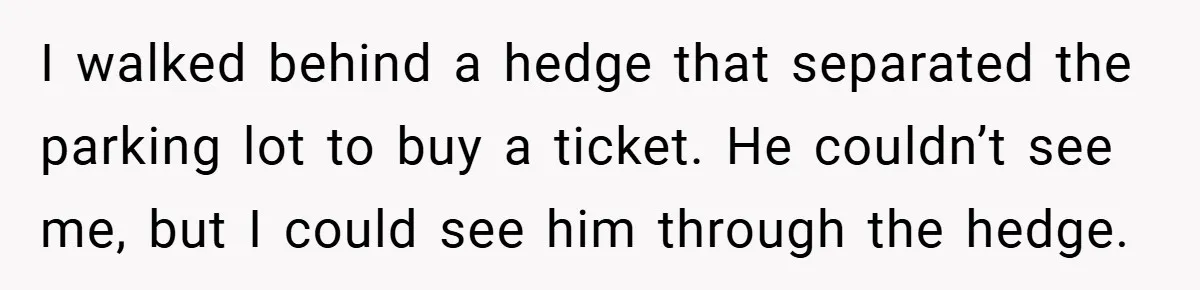 I walked behind a hedge that separated the parking lot to buy a ticket. He couldn’t see me, but I could see him through the hedge.