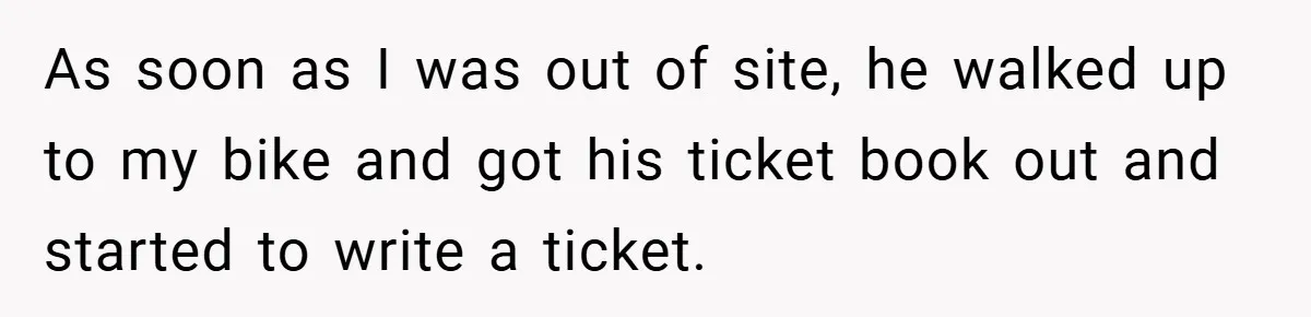 As soon as I was out of site, he walked up to my bike and got his ticket book out and started to write a ticket.