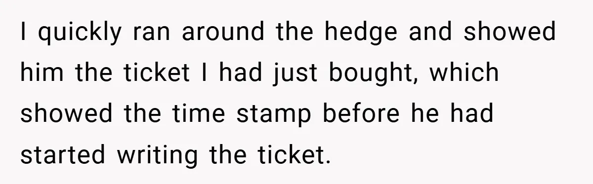 I quickly ran around the hedge and showed him the ticket I had just bought, which showed the time stamp before he had started writing the ticket.