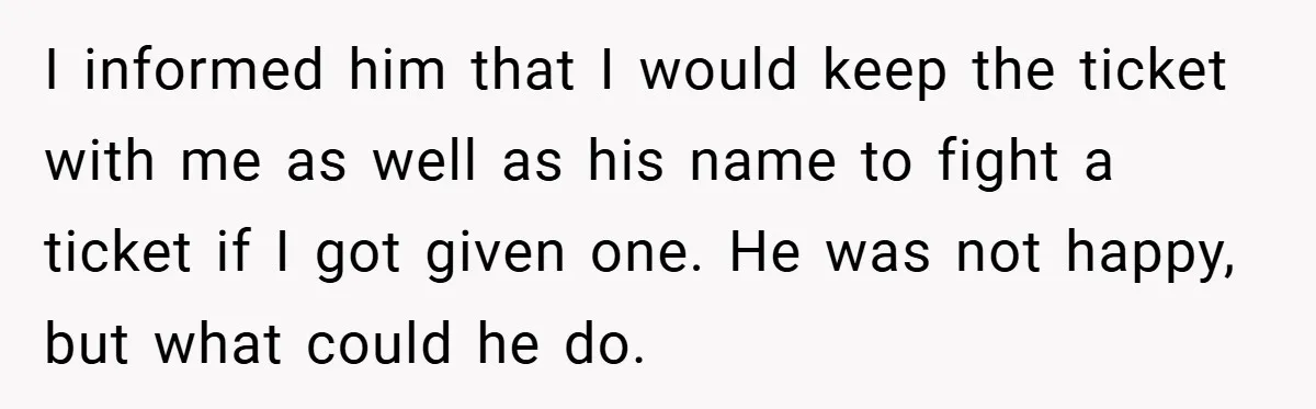 I informed him that I would keep the ticket with me as well as his name to fight a ticket if I got given one. He was not happy, but...