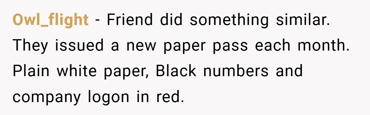 Owl_flight − Friend did something similar. They issued a new paper pass each month. Plain white paper, Black numbers and company logon in red.