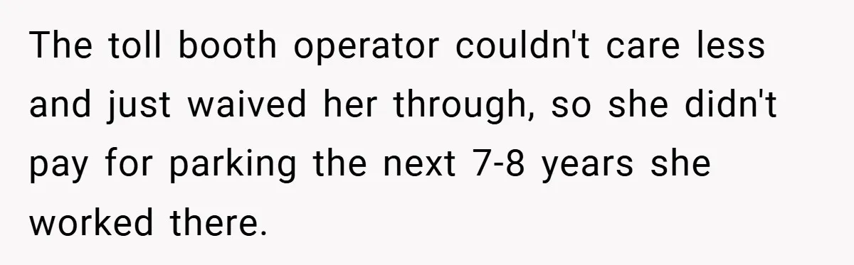 The toll booth operator couldn't care less and just waived her through, so she didn't pay for parking the next 7-8 years she worked there.