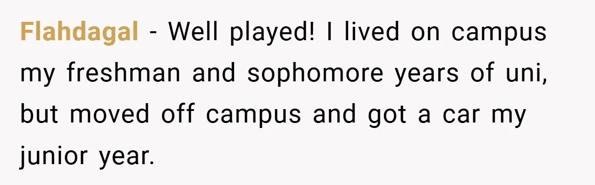 Flahdagal − Well played! I lived on campus my freshman and sophomore years of uni, but moved off campus and got a car my junior year.
