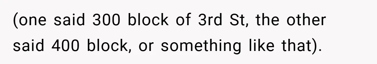 (one said 300 block of 3rd St, the other said 400 block, or something like that).