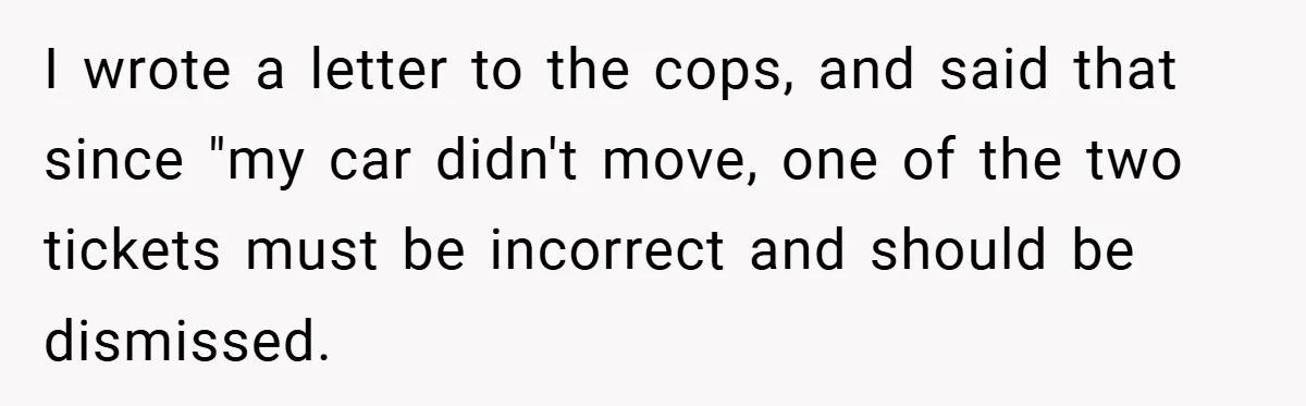 I wrote a letter to the cops, and said that since "my car didn't move, one of the two tickets must be incorrect and should be dismissed.