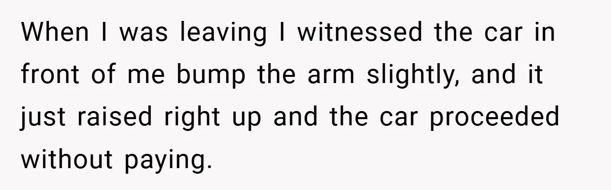When I was leaving I witnessed the car in front of me bump the arm slightly, and it just raised right up and the car proceeded without paying.