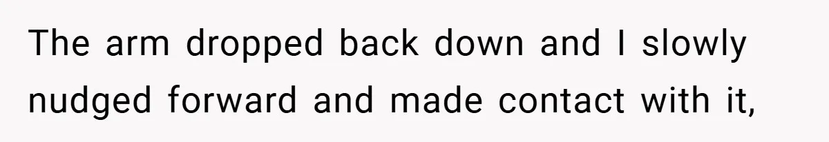 The arm dropped back down and I slowly nudged forward and made contact with it,