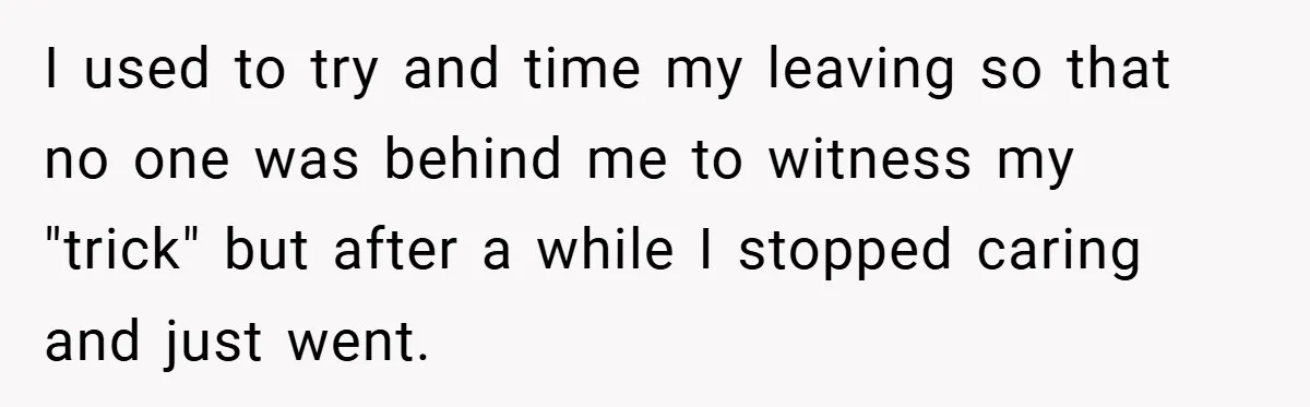 I used to try and time my leaving so that no one was behind me to witness my "trick" but after a while I stopped caring and just went.