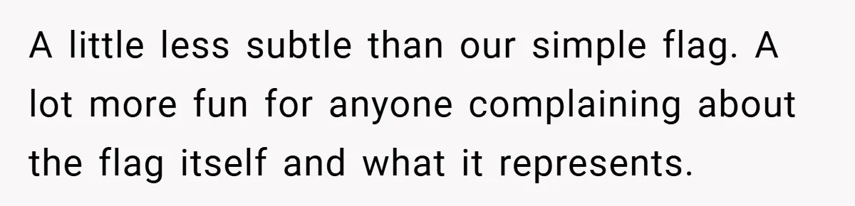 A little less subtle than our simple flag. A lot more fun for anyone complaining about the flag itself and what it represents.