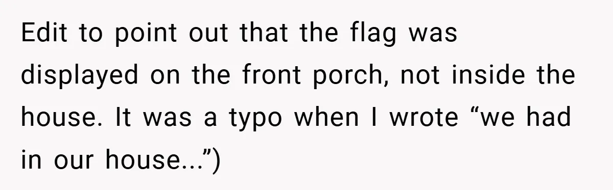 Edit to point out that the flag was displayed on the front porch, not inside the house. It was a typo when I wrote “we had in our house...”)