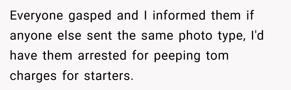 Everyone gasped and I informed them if anyone else sent the same photo type, I'd have them arrested for peeping tom charges for starters.
