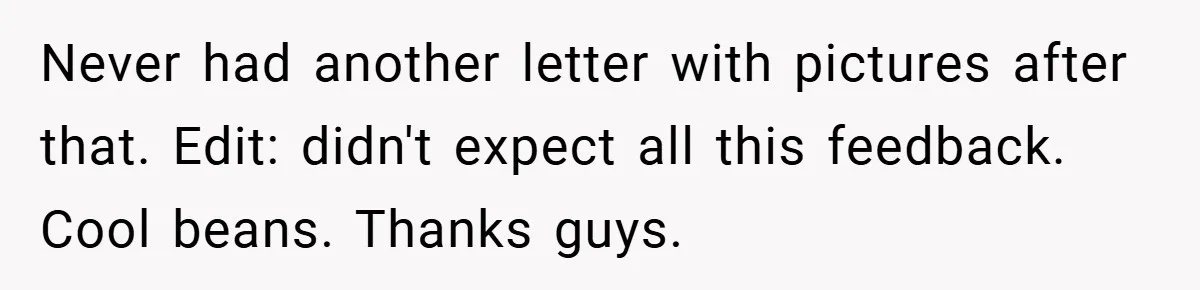 Never had another letter with pictures after that. Edit: didn't expect all this feedback. Cool beans. Thanks guys.
