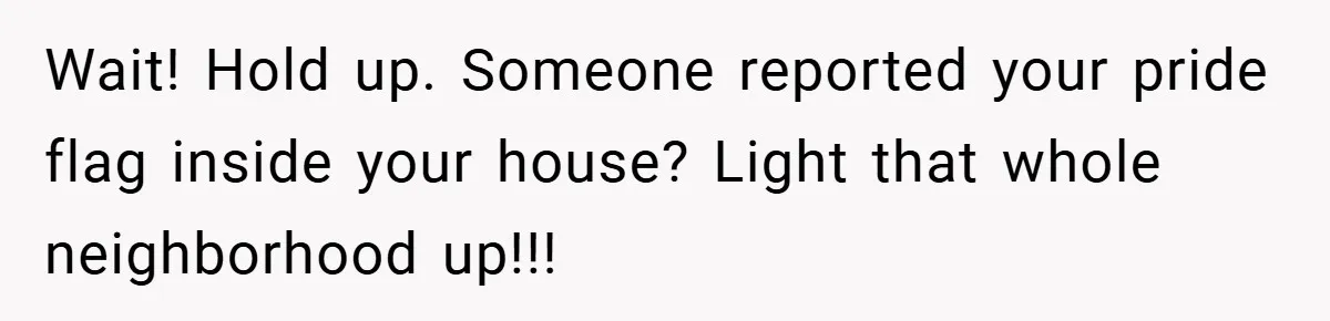 Wait! Hold up. Someone reported your pride flag inside your house? Light that whole neighborhood up!!!