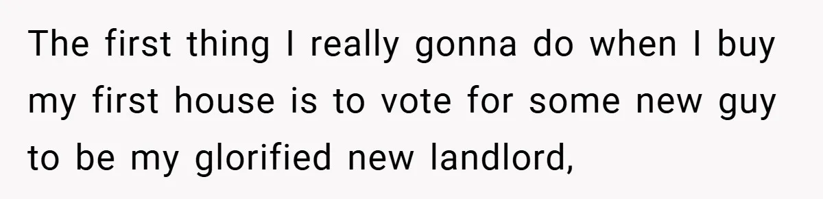 The first thing I really gonna do when I buy my first house is to vote for some new guy to be my glorified new landlord,